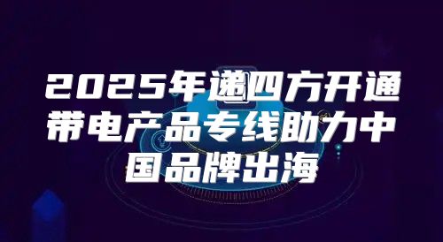 2025年递四方开通带电产品专线助力中国品牌出海