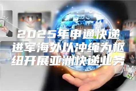 2025年申通快递进军海外以冲绳为枢纽开展亚洲快递业务