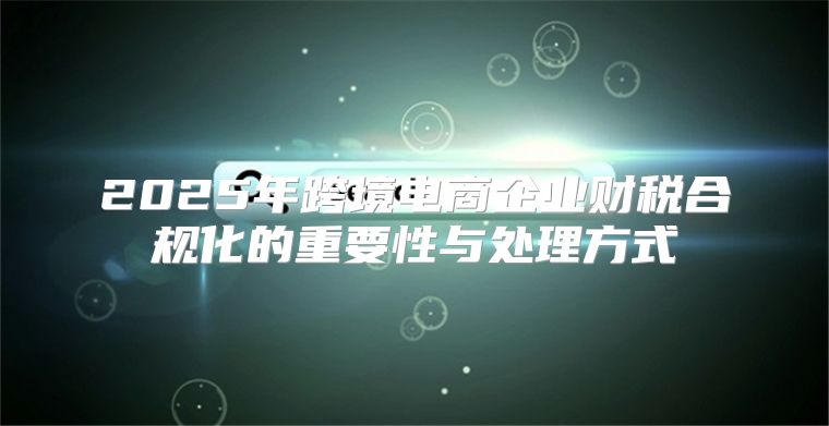 2025年跨境电商企业财税合规化的重要性与处理方式