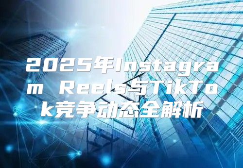 2025年Instagram Reels与TikTok竞争动态全解析