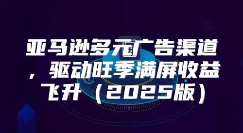 亚马逊多元广告渠道，驱动旺季满屏收益飞升2025版