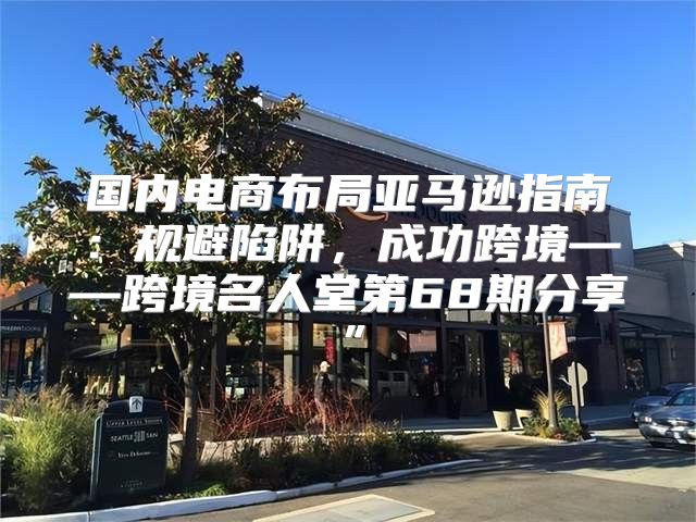 国内电商布局亚马逊指南：规避陷阱，成功跨境——跨境名人堂第68期分享”
