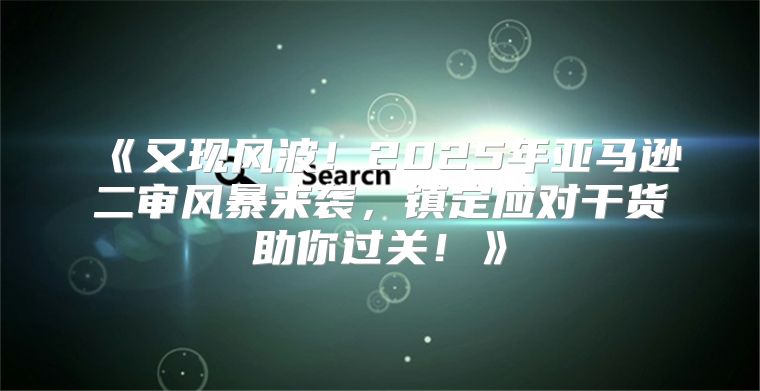 又现风波！2025年亚马逊二审风暴来袭，镇定应对干货助你过关！