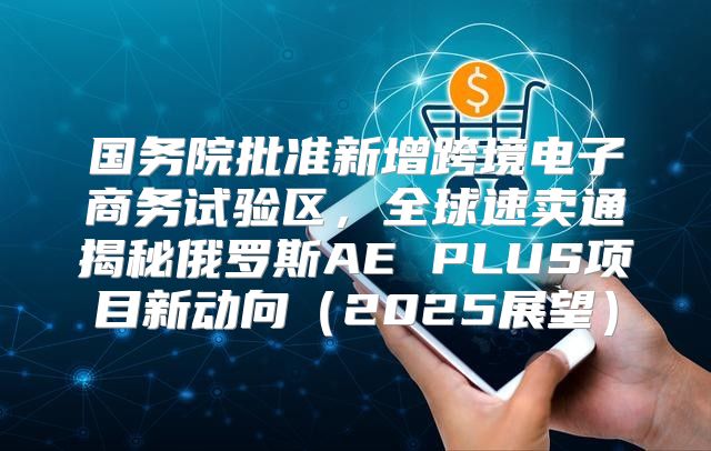 国务院批准新增跨境电子商务试验区，全球速卖通揭秘俄罗斯AE PLUS项目新动向2025展望