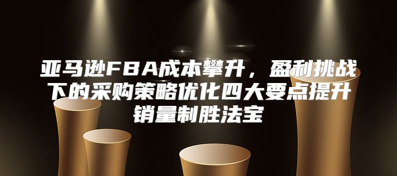 亚马逊FBA成本攀升，盈利挑战下的采购策略优化四大要点提升销量制胜法宝