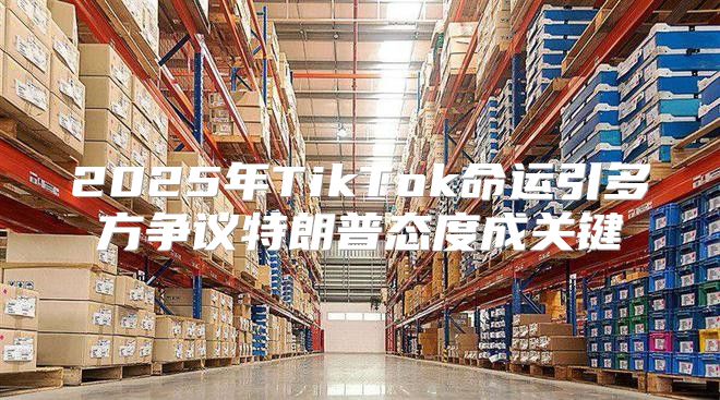2025年TikTok命运引多方争议特朗普态度成关键
