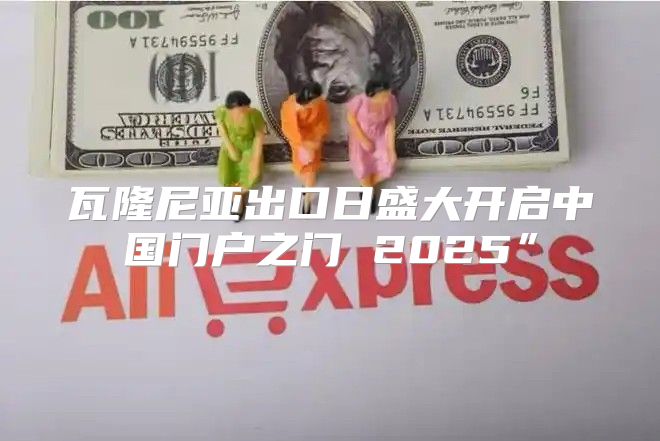 瓦隆尼亚出口日盛大开启中国门户之门 2025”