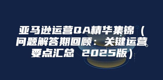 亚马逊运营QA精华集锦问题解答期回顾：关键运营要点汇总 2025版