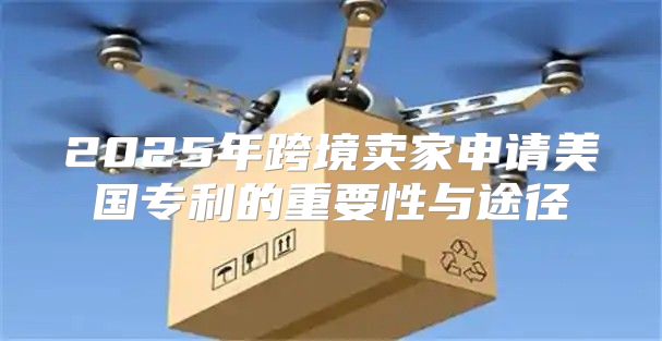 2025年跨境卖家申请美国专利的重要性与途径