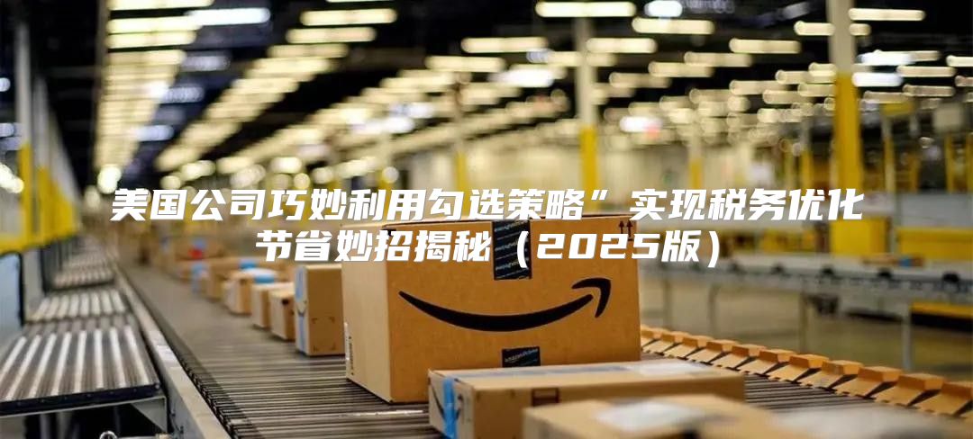 美国公司巧妙利用勾选策略”实现税务优化节省妙招揭秘2025版
