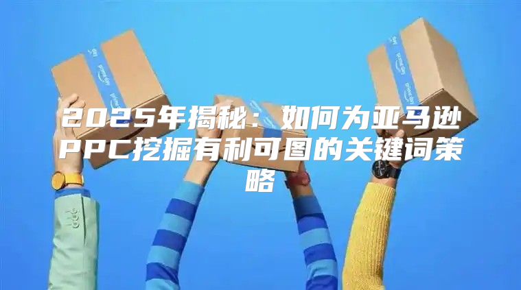 2025年揭秘：如何为亚马逊PPC挖掘有利可图的关键词策略