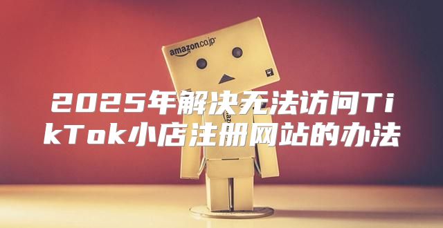 2025年解决无法访问TikTok小店注册网站的办法