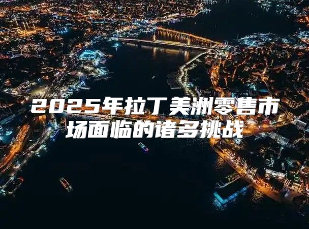 2025年拉丁美洲零售市场面临的诸多挑战
