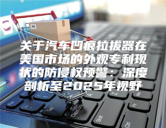 关于汽车凹痕拉拔器在美国市场的外观专利现状的防侵权预警：深度剖析至2025年视野