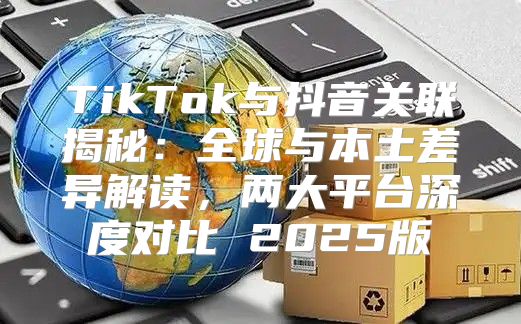 TikTok与抖音关联揭秘：全球与本土差异解读，两大平台深度对比 2025版