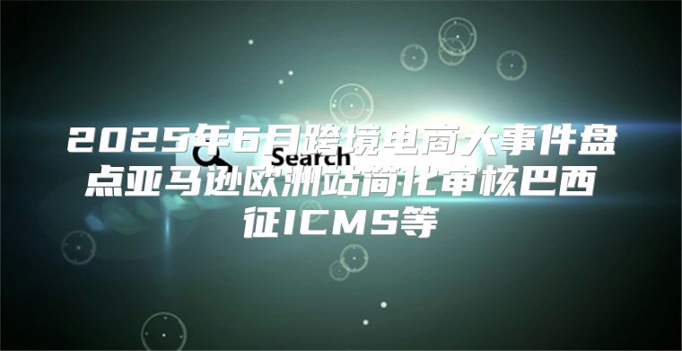 2025年6月跨境电商大事件盘点亚马逊欧洲站简化审核巴西征ICMS等