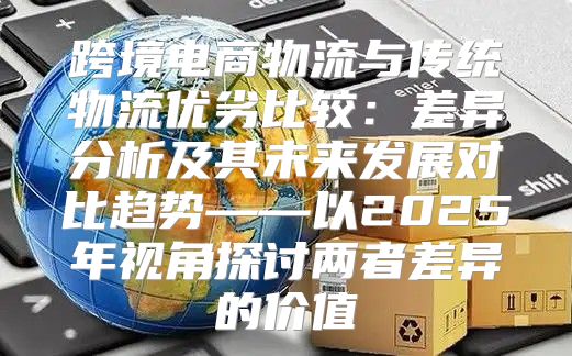 跨境电商物流与传统物流优劣比较：差异分析及其未来发展对比趋势——以2025年视角探讨两者差异的价值