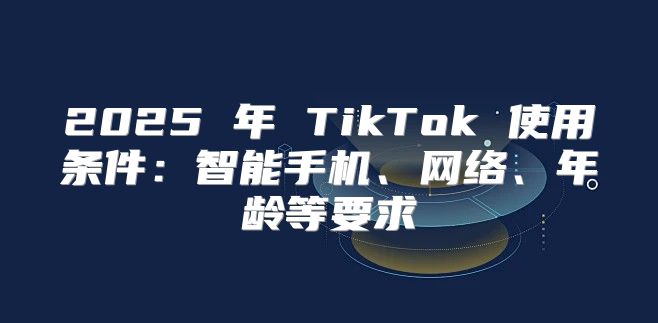 2025 年 TikTok 使用条件：智能手机、网络、年龄等要求