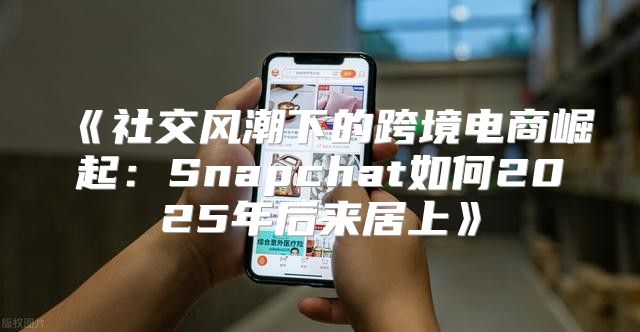 社交风潮下的跨境电商崛起：Snapchat如何2025年后来居上