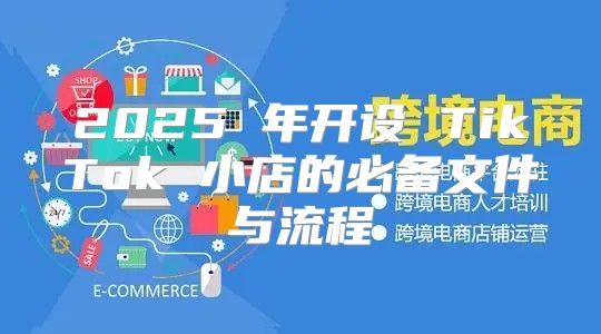 2025 年开设 TikTok 小店的必备文件与流程