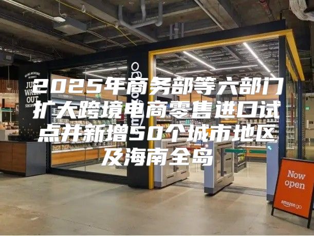 2025年商务部等六部门扩大跨境电商零售进口试点并新增50个城市地区及海南全岛