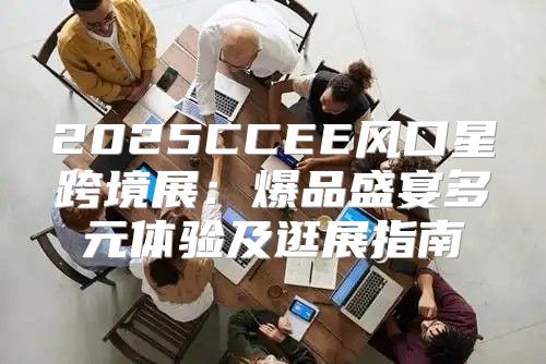 2025CCEE风口星跨境展：爆品盛宴多元体验及逛展指南