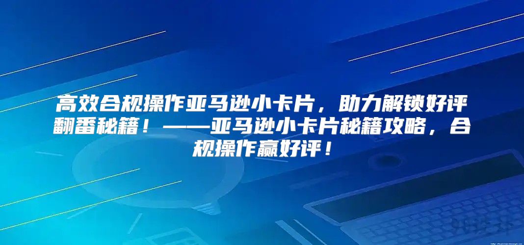 高效合规操作亚马逊小卡片，助力解锁好评翻番秘籍！——亚马逊小卡片秘籍攻略，合规操作赢好评！
