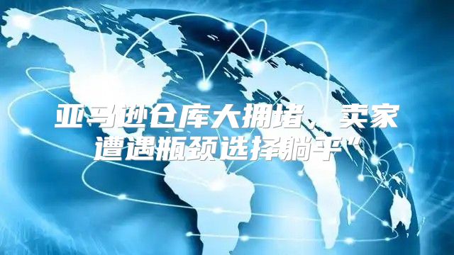 亚马逊仓库大拥堵，卖家遭遇瓶颈选择躺平”