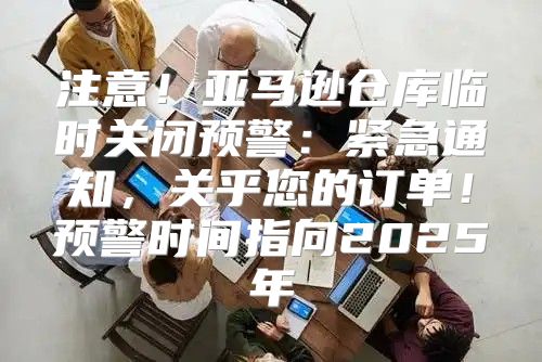 注意！亚马逊仓库临时关闭预警：紧急通知，关乎您的订单！预警时间指向2025年