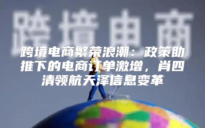 跨境电商繁荣浪潮：政策助推下的电商订单激增，肖四清领航天泽信息变革