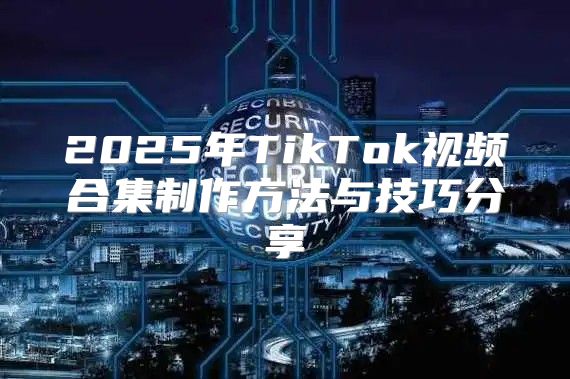 2025年TikTok视频合集制作方法与技巧分享