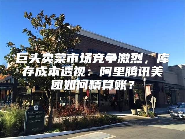 巨头卖菜市场竞争激烈，库存成本透视：阿里腾讯美团如何精算账？