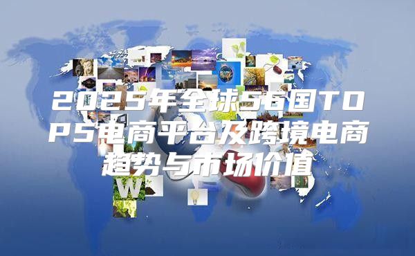 2025年全球56国TOP5电商平台及跨境电商趋势与市场价值