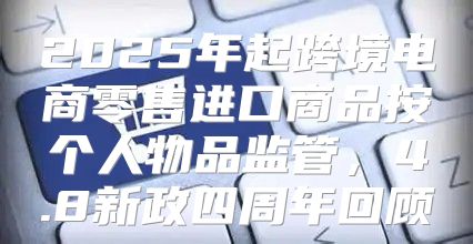 2025年起跨境电商零售进口商品按个人物品监管，4.8新政四周年回顾