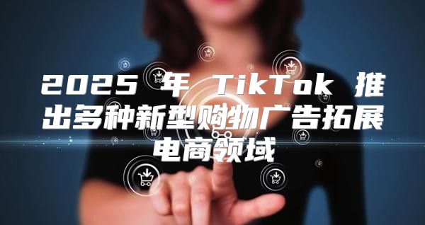 2025 年 TikTok 推出多种新型购物广告拓展电商领域