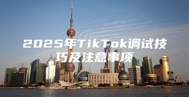 2025年TikTok调试技巧及注意事项