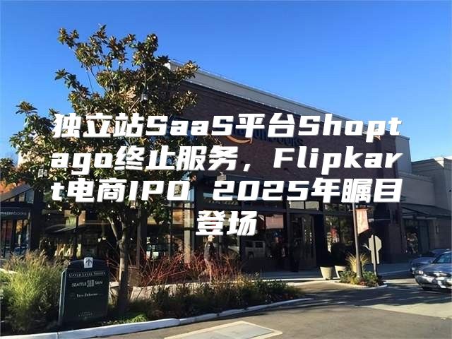 独立站SaaS平台Shoptago终止服务，Flipkart电商IPO 2025年瞩目登场