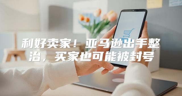 利好卖家！亚马逊出手整治，买家也可能被封号
