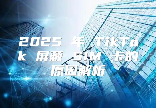 2025 年 TikTok 屏蔽 SIM 卡的原因解析