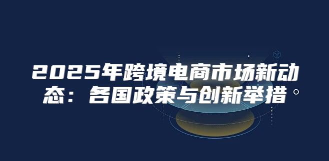2025年跨境电商市场新动态：各国政策与创新举措