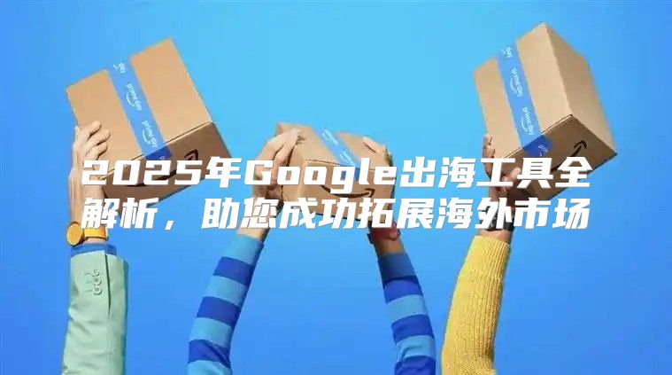 2025年Google出海工具全解析，助您成功拓展海外市场