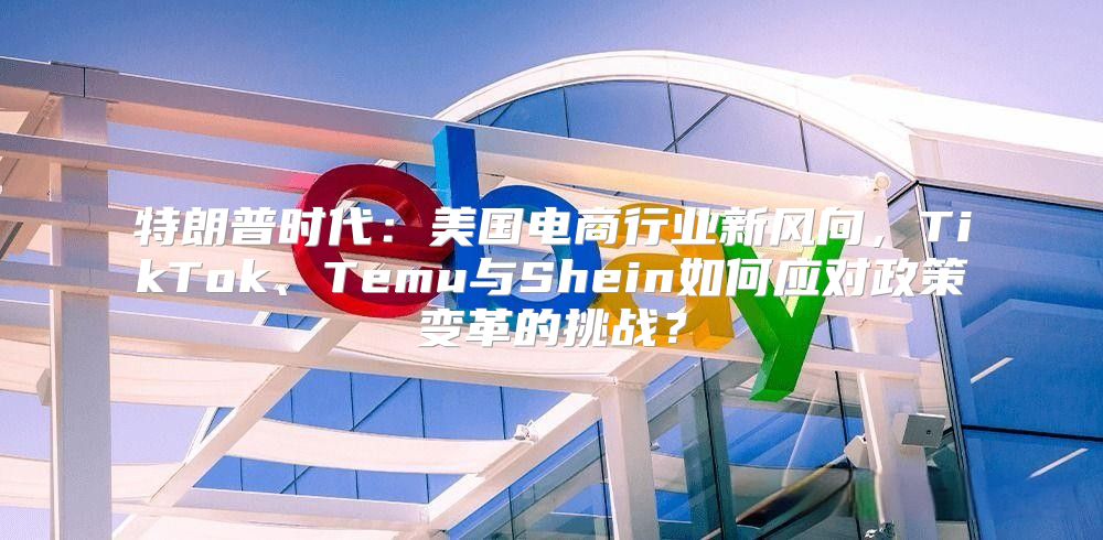 特朗普时代：美国电商行业新风向，TikTok、Temu与Shein如何应对政策变革的挑战？