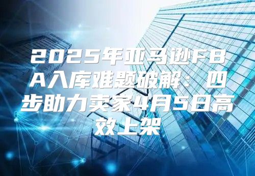2025年亚马逊FBA入库难题破解：四步助力卖家4月5日高效上架