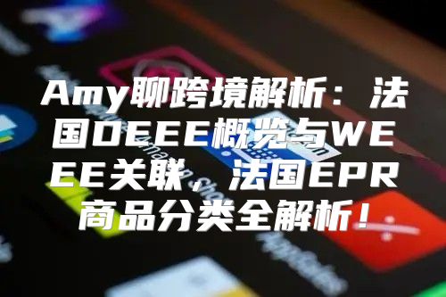 Amy聊跨境解析：法国DEEE概览与WEEE关联，法国EPR商品分类全解析！