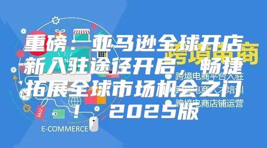 重磅：亚马逊全球开店新入驻途径开启，畅捷拓展全球市场机会之门！ 2025版