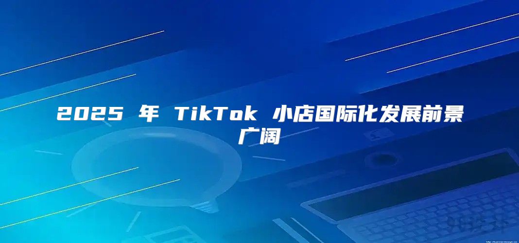 2025 年 TikTok 小店国际化发展前景广阔