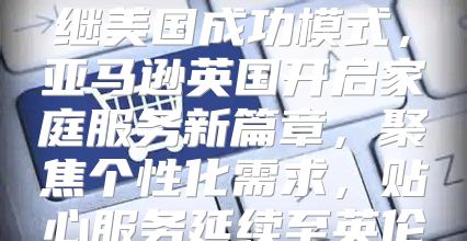 继美国成功模式，亚马逊英国开启家庭服务新篇章，聚焦个性化需求，贴心服务延续至英伦