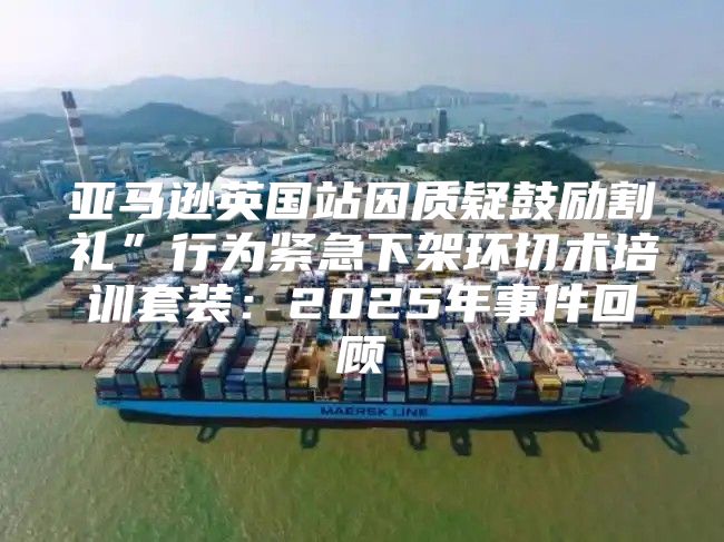 亚马逊英国站因质疑鼓励割礼”行为紧急下架环切术培训套装：2025年事件回顾