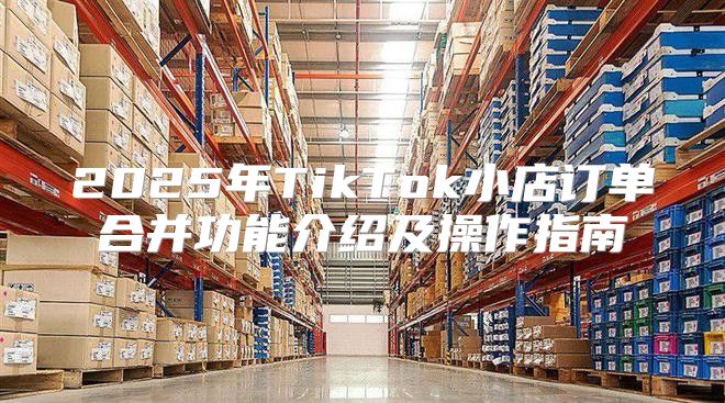 2025年TikTok小店订单合并功能介绍及操作指南