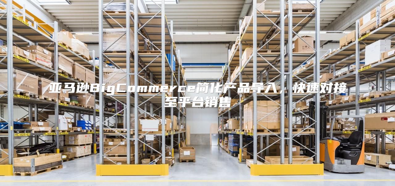 亚马逊BigCommerce简化产品导入，快速对接至平台销售